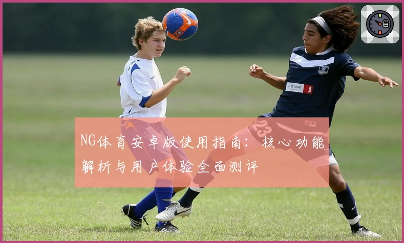 NG体育安卓版使用指南：核心功能解析与用户体验全面测评