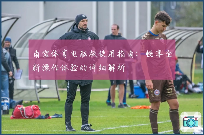 南宫体育电脑版使用指南：畅享全新操作体验的详细解析