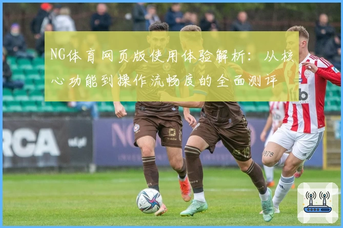 NG体育网页版使用体验解析：从核心功能到操作流畅度的全面测评