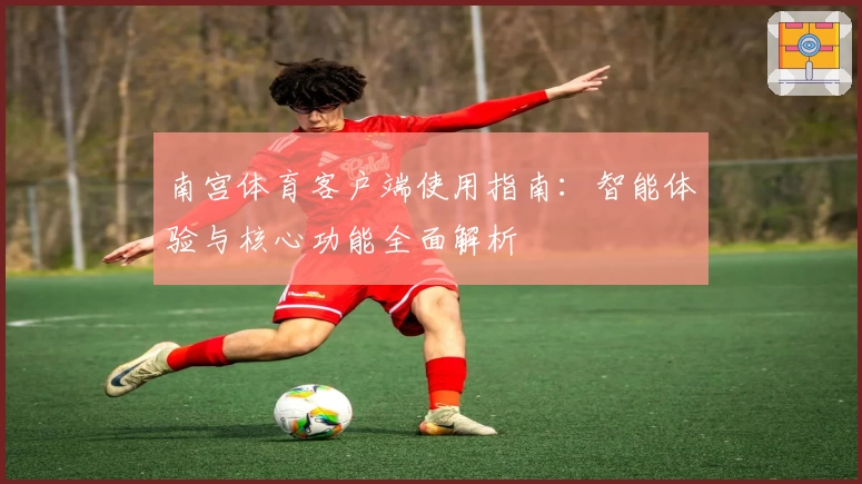 南宫体育客户端使用指南：智能体验与核心功能全面解析